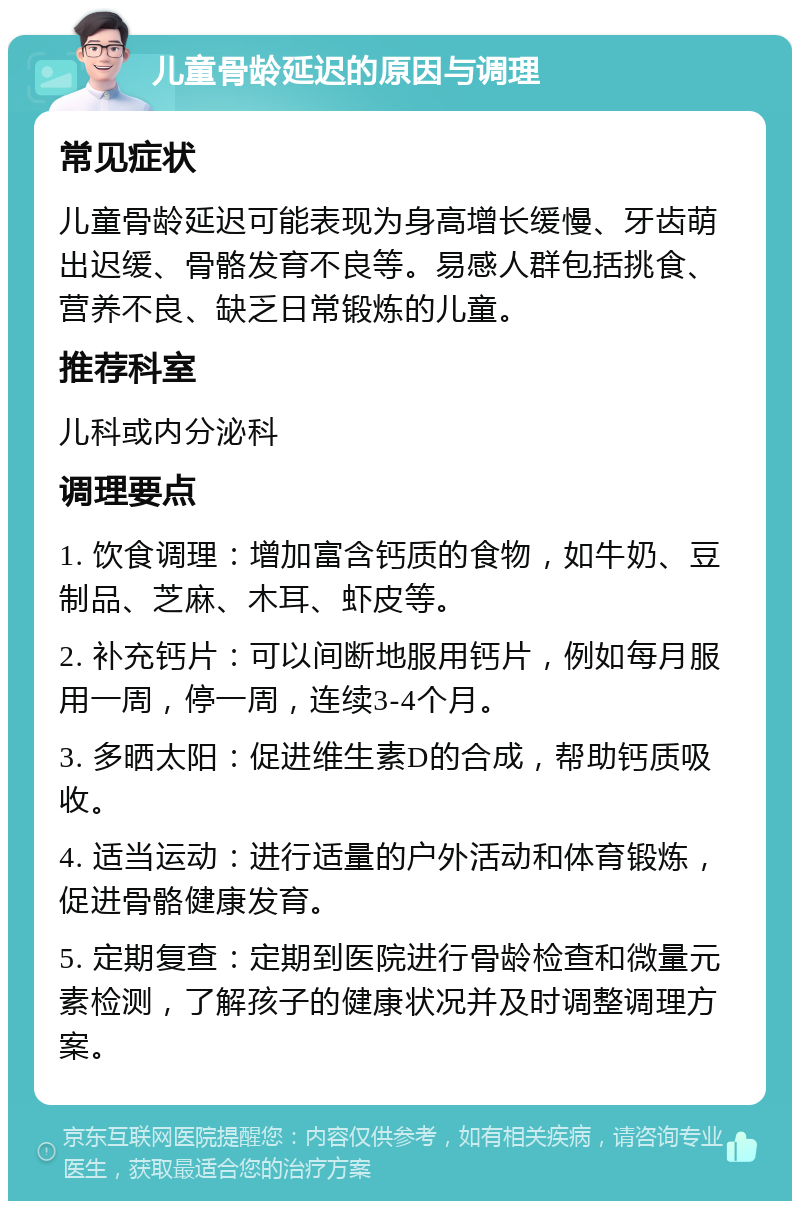 儿童骨龄延迟的原因与调理 常见症状 儿童骨龄延迟可能表现为身高增长缓慢、牙齿萌出迟缓、骨骼发育不良等。易感人群包括挑食、营养不良、缺乏日常锻炼的儿童。 推荐科室 儿科或内分泌科 调理要点 1. 饮食调理：增加富含钙质的食物，如牛奶、豆制品、芝麻、木耳、虾皮等。 2. 补充钙片：可以间断地服用钙片，例如每月服用一周，停一周，连续3-4个月。 3. 多晒太阳：促进维生素D的合成，帮助钙质吸收。 4. 适当运动：进行适量的户外活动和体育锻炼，促进骨骼健康发育。 5. 定期复查：定期到医院进行骨龄检查和微量元素检测，了解孩子的健康状况并及时调整调理方案。