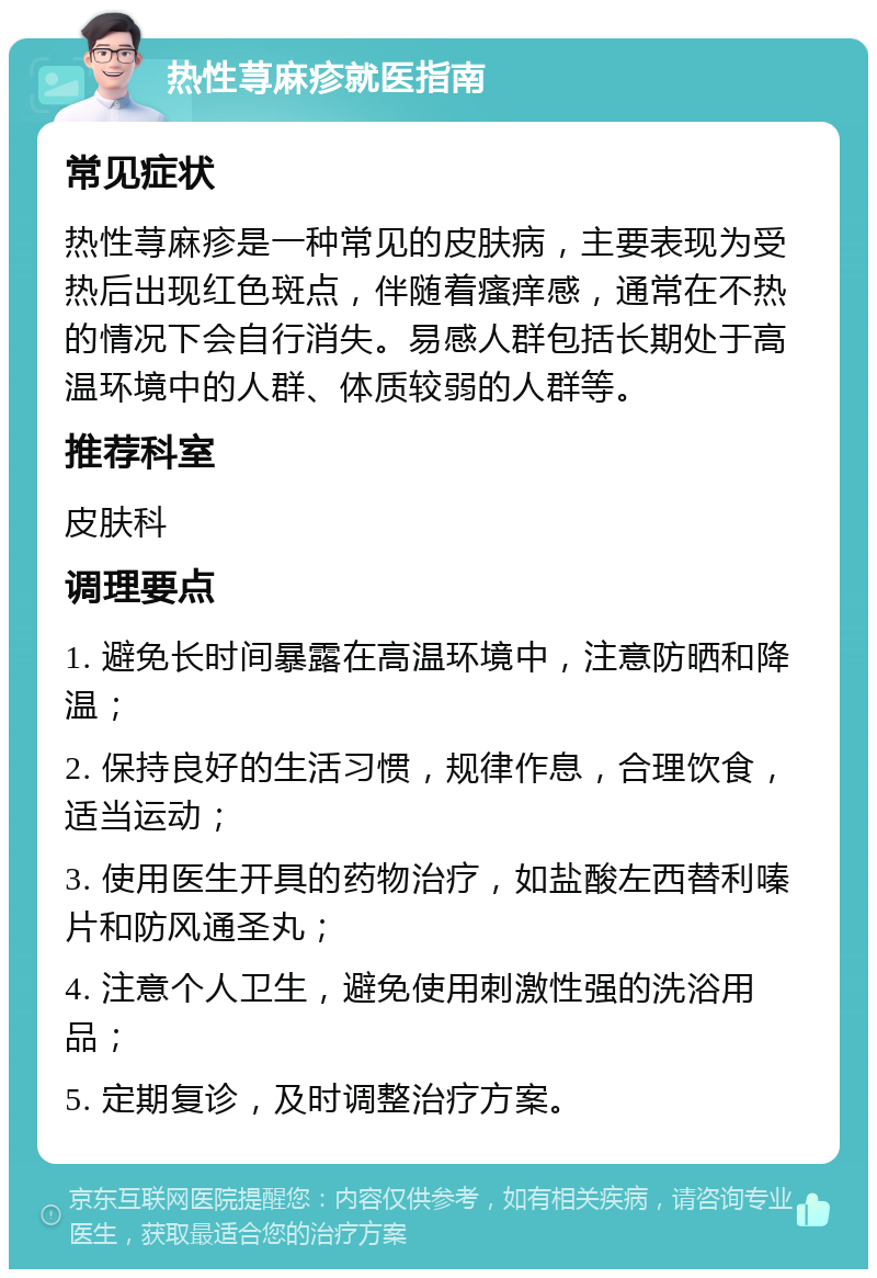 热性荨麻疹就医指南 常见症状 热性荨麻疹是一种常见的皮肤病，主要表现为受热后出现红色斑点，伴随着瘙痒感，通常在不热的情况下会自行消失。易感人群包括长期处于高温环境中的人群、体质较弱的人群等。 推荐科室 皮肤科 调理要点 1. 避免长时间暴露在高温环境中，注意防晒和降温； 2. 保持良好的生活习惯，规律作息，合理饮食，适当运动； 3. 使用医生开具的药物治疗，如盐酸左西替利嗪片和防风通圣丸； 4. 注意个人卫生，避免使用刺激性强的洗浴用品； 5. 定期复诊，及时调整治疗方案。