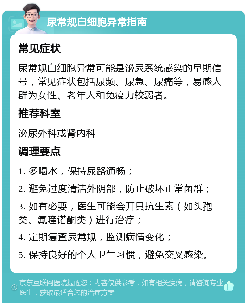 尿常规白细胞异常指南 常见症状 尿常规白细胞异常可能是泌尿系统感染的早期信号，常见症状包括尿频、尿急、尿痛等，易感人群为女性、老年人和免疫力较弱者。 推荐科室 泌尿外科或肾内科 调理要点 1. 多喝水，保持尿路通畅； 2. 避免过度清洁外阴部，防止破坏正常菌群； 3. 如有必要，医生可能会开具抗生素（如头孢类、氟喹诺酮类）进行治疗； 4. 定期复查尿常规，监测病情变化； 5. 保持良好的个人卫生习惯，避免交叉感染。