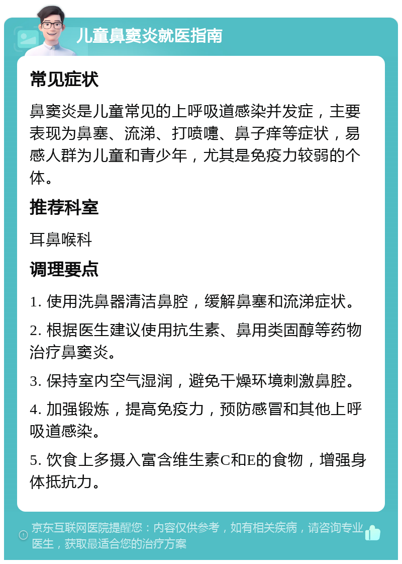 儿童鼻窦炎就医指南 常见症状 鼻窦炎是儿童常见的上呼吸道感染并发症，主要表现为鼻塞、流涕、打喷嚏、鼻子痒等症状，易感人群为儿童和青少年，尤其是免疫力较弱的个体。 推荐科室 耳鼻喉科 调理要点 1. 使用洗鼻器清洁鼻腔，缓解鼻塞和流涕症状。 2. 根据医生建议使用抗生素、鼻用类固醇等药物治疗鼻窦炎。 3. 保持室内空气湿润，避免干燥环境刺激鼻腔。 4. 加强锻炼，提高免疫力，预防感冒和其他上呼吸道感染。 5. 饮食上多摄入富含维生素C和E的食物，增强身体抵抗力。