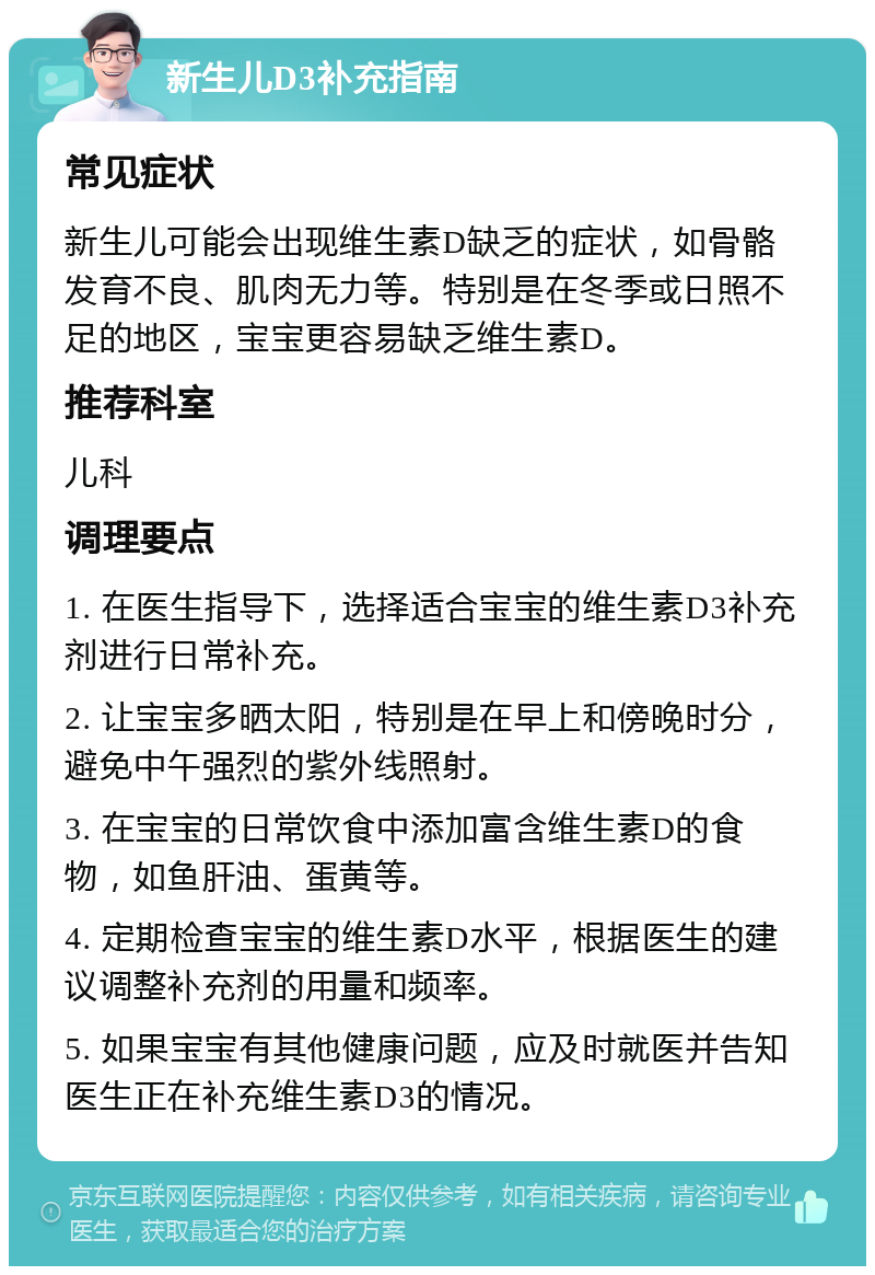 新生儿D3补充指南 常见症状 新生儿可能会出现维生素D缺乏的症状，如骨骼发育不良、肌肉无力等。特别是在冬季或日照不足的地区，宝宝更容易缺乏维生素D。 推荐科室 儿科 调理要点 1. 在医生指导下，选择适合宝宝的维生素D3补充剂进行日常补充。 2. 让宝宝多晒太阳，特别是在早上和傍晚时分，避免中午强烈的紫外线照射。 3. 在宝宝的日常饮食中添加富含维生素D的食物，如鱼肝油、蛋黄等。 4. 定期检查宝宝的维生素D水平，根据医生的建议调整补充剂的用量和频率。 5. 如果宝宝有其他健康问题，应及时就医并告知医生正在补充维生素D3的情况。