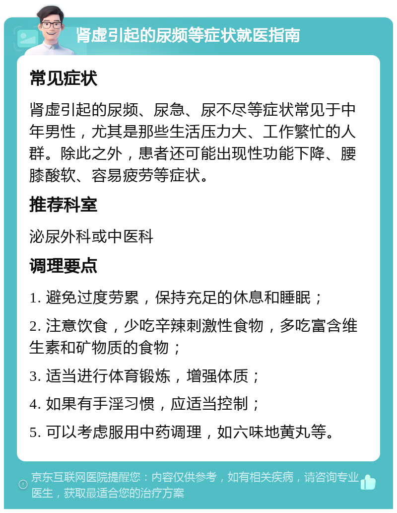 肾虚引起的尿频等症状就医指南 常见症状 肾虚引起的尿频、尿急、尿不尽等症状常见于中年男性，尤其是那些生活压力大、工作繁忙的人群。除此之外，患者还可能出现性功能下降、腰膝酸软、容易疲劳等症状。 推荐科室 泌尿外科或中医科 调理要点 1. 避免过度劳累，保持充足的休息和睡眠； 2. 注意饮食，少吃辛辣刺激性食物，多吃富含维生素和矿物质的食物； 3. 适当进行体育锻炼，增强体质； 4. 如果有手淫习惯，应适当控制； 5. 可以考虑服用中药调理，如六味地黄丸等。