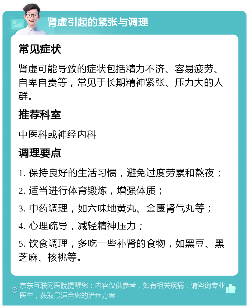 肾虚引起的紧张与调理 常见症状 肾虚可能导致的症状包括精力不济、容易疲劳、自卑自责等，常见于长期精神紧张、压力大的人群。 推荐科室 中医科或神经内科 调理要点 1. 保持良好的生活习惯，避免过度劳累和熬夜； 2. 适当进行体育锻炼，增强体质； 3. 中药调理，如六味地黄丸、金匮肾气丸等； 4. 心理疏导，减轻精神压力； 5. 饮食调理，多吃一些补肾的食物，如黑豆、黑芝麻、核桃等。