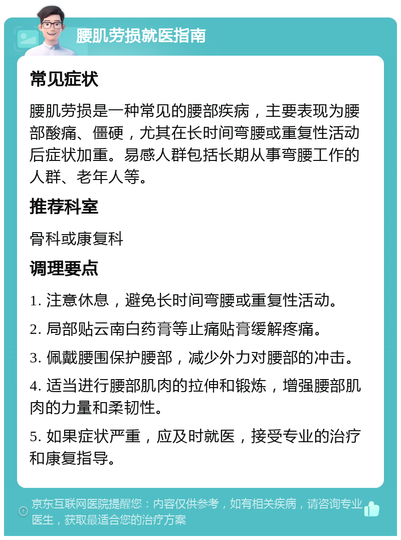 腰肌劳损就医指南 常见症状 腰肌劳损是一种常见的腰部疾病，主要表现为腰部酸痛、僵硬，尤其在长时间弯腰或重复性活动后症状加重。易感人群包括长期从事弯腰工作的人群、老年人等。 推荐科室 骨科或康复科 调理要点 1. 注意休息，避免长时间弯腰或重复性活动。 2. 局部贴云南白药膏等止痛贴膏缓解疼痛。 3. 佩戴腰围保护腰部，减少外力对腰部的冲击。 4. 适当进行腰部肌肉的拉伸和锻炼，增强腰部肌肉的力量和柔韧性。 5. 如果症状严重，应及时就医，接受专业的治疗和康复指导。