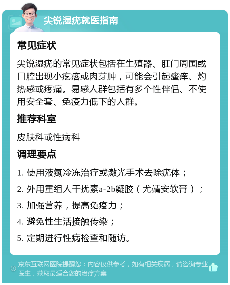 尖锐湿疣就医指南 常见症状 尖锐湿疣的常见症状包括在生殖器、肛门周围或口腔出现小疙瘩或肉芽肿，可能会引起瘙痒、灼热感或疼痛。易感人群包括有多个性伴侣、不使用安全套、免疫力低下的人群。 推荐科室 皮肤科或性病科 调理要点 1. 使用液氮冷冻治疗或激光手术去除疣体； 2. 外用重组人干扰素a-2b凝胶（尤靖安软膏）； 3. 加强营养，提高免疫力； 4. 避免性生活接触传染； 5. 定期进行性病检查和随访。