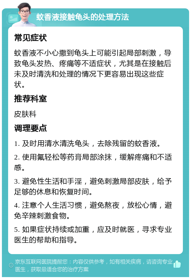 蚊香液接触龟头的处理方法 常见症状 蚊香液不小心撒到龟头上可能引起局部刺激，导致龟头发热、疼痛等不适症状，尤其是在接触后未及时清洗和处理的情况下更容易出现这些症状。 推荐科室 皮肤科 调理要点 1. 及时用清水清洗龟头，去除残留的蚊香液。 2. 使用氟轻松等药膏局部涂抹，缓解疼痛和不适感。 3. 避免性生活和手淫，避免刺激局部皮肤，给予足够的休息和恢复时间。 4. 注意个人生活习惯，避免熬夜，放松心情，避免辛辣刺激食物。 5. 如果症状持续或加重，应及时就医，寻求专业医生的帮助和指导。