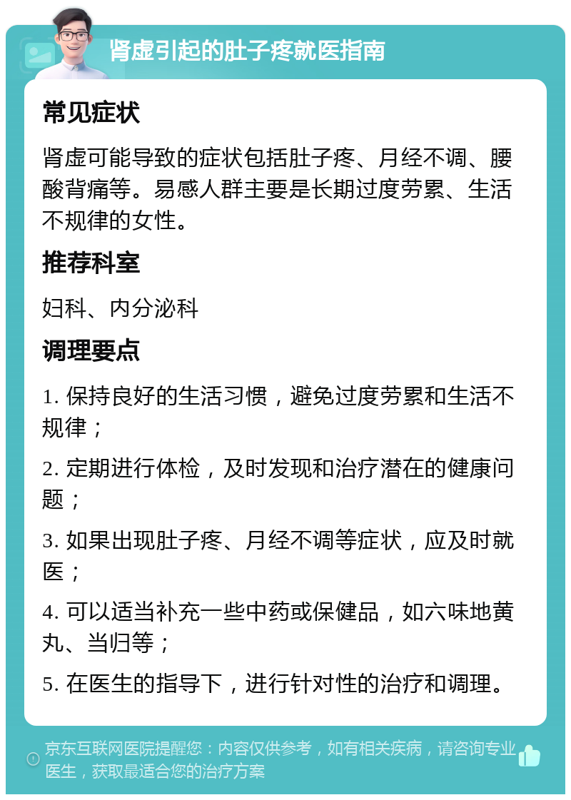 肾虚引起的肚子疼就医指南 常见症状 肾虚可能导致的症状包括肚子疼、月经不调、腰酸背痛等。易感人群主要是长期过度劳累、生活不规律的女性。 推荐科室 妇科、内分泌科 调理要点 1. 保持良好的生活习惯，避免过度劳累和生活不规律； 2. 定期进行体检，及时发现和治疗潜在的健康问题； 3. 如果出现肚子疼、月经不调等症状，应及时就医； 4. 可以适当补充一些中药或保健品，如六味地黄丸、当归等； 5. 在医生的指导下，进行针对性的治疗和调理。