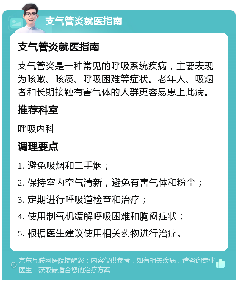 支气管炎就医指南 支气管炎就医指南 支气管炎是一种常见的呼吸系统疾病，主要表现为咳嗽、咳痰、呼吸困难等症状。老年人、吸烟者和长期接触有害气体的人群更容易患上此病。 推荐科室 呼吸内科 调理要点 1. 避免吸烟和二手烟； 2. 保持室内空气清新，避免有害气体和粉尘； 3. 定期进行呼吸道检查和治疗； 4. 使用制氧机缓解呼吸困难和胸闷症状； 5. 根据医生建议使用相关药物进行治疗。