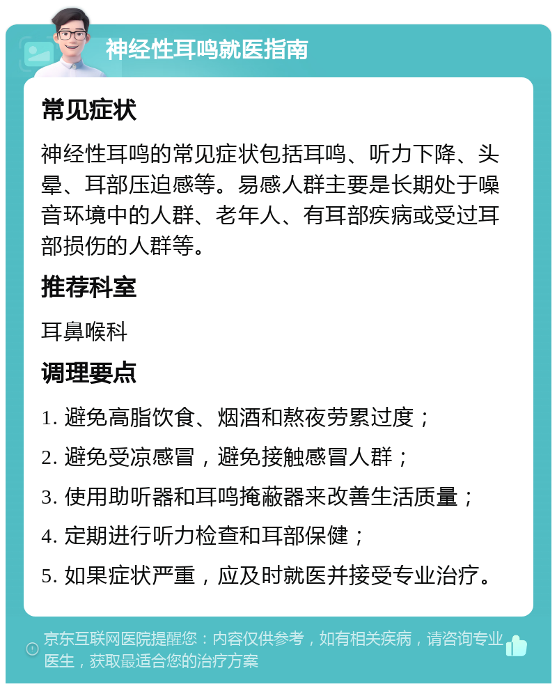 神经性耳鸣就医指南 常见症状 神经性耳鸣的常见症状包括耳鸣、听力下降、头晕、耳部压迫感等。易感人群主要是长期处于噪音环境中的人群、老年人、有耳部疾病或受过耳部损伤的人群等。 推荐科室 耳鼻喉科 调理要点 1. 避免高脂饮食、烟酒和熬夜劳累过度； 2. 避免受凉感冒，避免接触感冒人群； 3. 使用助听器和耳鸣掩蔽器来改善生活质量； 4. 定期进行听力检查和耳部保健； 5. 如果症状严重，应及时就医并接受专业治疗。