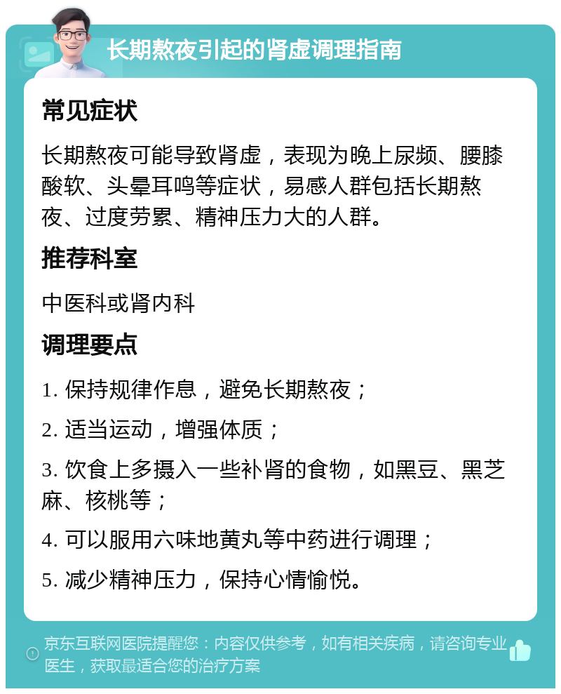 长期熬夜引起的肾虚调理指南 常见症状 长期熬夜可能导致肾虚，表现为晚上尿频、腰膝酸软、头晕耳鸣等症状，易感人群包括长期熬夜、过度劳累、精神压力大的人群。 推荐科室 中医科或肾内科 调理要点 1. 保持规律作息，避免长期熬夜； 2. 适当运动，增强体质； 3. 饮食上多摄入一些补肾的食物，如黑豆、黑芝麻、核桃等； 4. 可以服用六味地黄丸等中药进行调理； 5. 减少精神压力，保持心情愉悦。