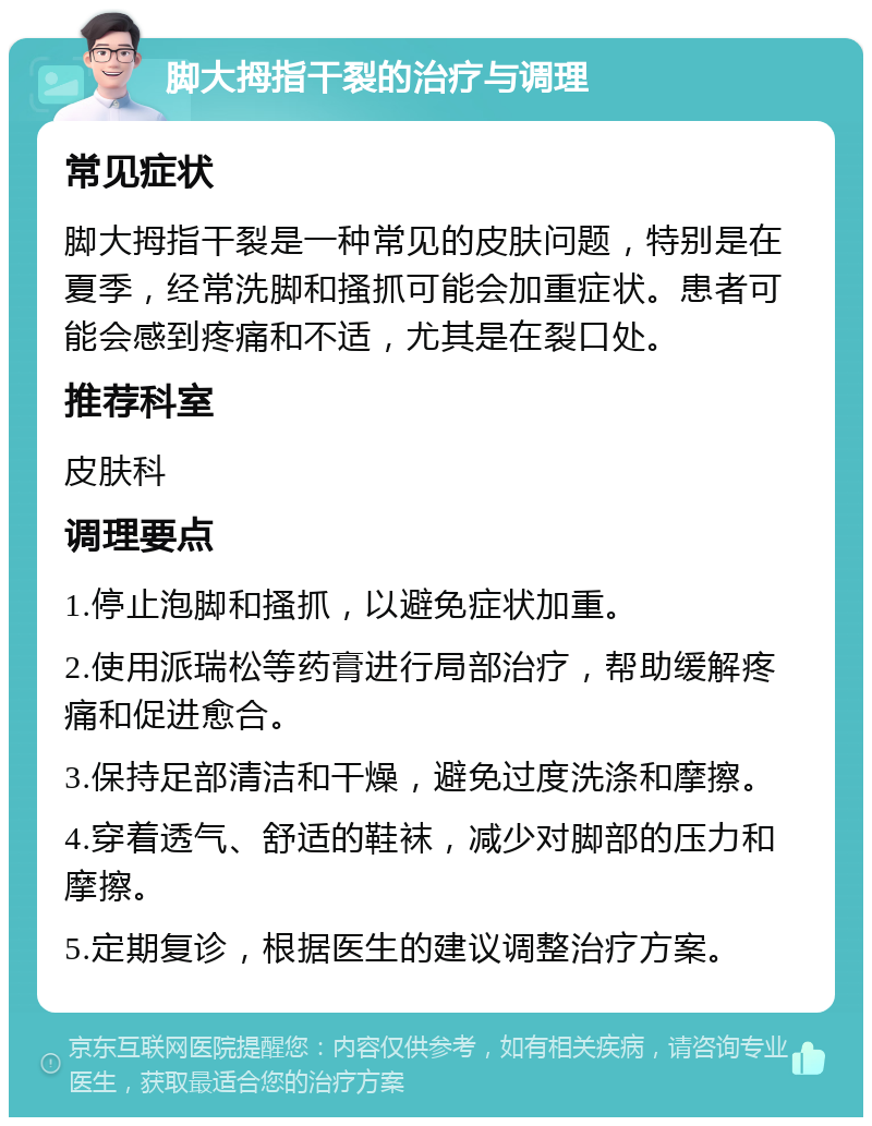 脚大拇指干裂的治疗与调理 常见症状 脚大拇指干裂是一种常见的皮肤问题，特别是在夏季，经常洗脚和搔抓可能会加重症状。患者可能会感到疼痛和不适，尤其是在裂口处。 推荐科室 皮肤科 调理要点 1.停止泡脚和搔抓，以避免症状加重。 2.使用派瑞松等药膏进行局部治疗，帮助缓解疼痛和促进愈合。 3.保持足部清洁和干燥，避免过度洗涤和摩擦。 4.穿着透气、舒适的鞋袜，减少对脚部的压力和摩擦。 5.定期复诊，根据医生的建议调整治疗方案。