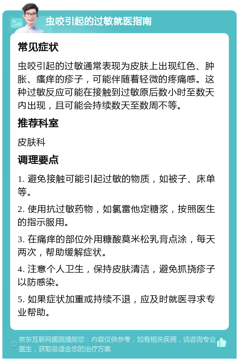 虫咬引起的过敏就医指南 常见症状 虫咬引起的过敏通常表现为皮肤上出现红色、肿胀、瘙痒的疹子，可能伴随着轻微的疼痛感。这种过敏反应可能在接触到过敏原后数小时至数天内出现，且可能会持续数天至数周不等。 推荐科室 皮肤科 调理要点 1. 避免接触可能引起过敏的物质，如被子、床单等。 2. 使用抗过敏药物，如氯雷他定糖浆，按照医生的指示服用。 3. 在痛痒的部位外用糠酸莫米松乳膏点涂，每天两次，帮助缓解症状。 4. 注意个人卫生，保持皮肤清洁，避免抓挠疹子以防感染。 5. 如果症状加重或持续不退，应及时就医寻求专业帮助。