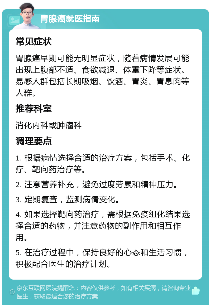 胃腺癌就医指南 常见症状 胃腺癌早期可能无明显症状，随着病情发展可能出现上腹部不适、食欲减退、体重下降等症状。易感人群包括长期吸烟、饮酒、胃炎、胃息肉等人群。 推荐科室 消化内科或肿瘤科 调理要点 1. 根据病情选择合适的治疗方案，包括手术、化疗、靶向药治疗等。 2. 注意营养补充，避免过度劳累和精神压力。 3. 定期复查，监测病情变化。 4. 如果选择靶向药治疗，需根据免疫组化结果选择合适的药物，并注意药物的副作用和相互作用。 5. 在治疗过程中，保持良好的心态和生活习惯，积极配合医生的治疗计划。