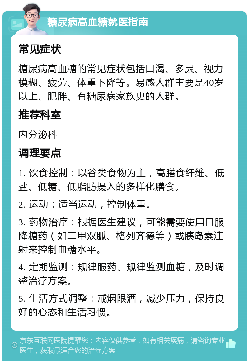 糖尿病高血糖就医指南 常见症状 糖尿病高血糖的常见症状包括口渴、多尿、视力模糊、疲劳、体重下降等。易感人群主要是40岁以上、肥胖、有糖尿病家族史的人群。 推荐科室 内分泌科 调理要点 1. 饮食控制：以谷类食物为主，高膳食纤维、低盐、低糖、低脂肪摄入的多样化膳食。 2. 运动：适当运动，控制体重。 3. 药物治疗：根据医生建议，可能需要使用口服降糖药（如二甲双胍、格列齐德等）或胰岛素注射来控制血糖水平。 4. 定期监测：规律服药、规律监测血糖，及时调整治疗方案。 5. 生活方式调整：戒烟限酒，减少压力，保持良好的心态和生活习惯。