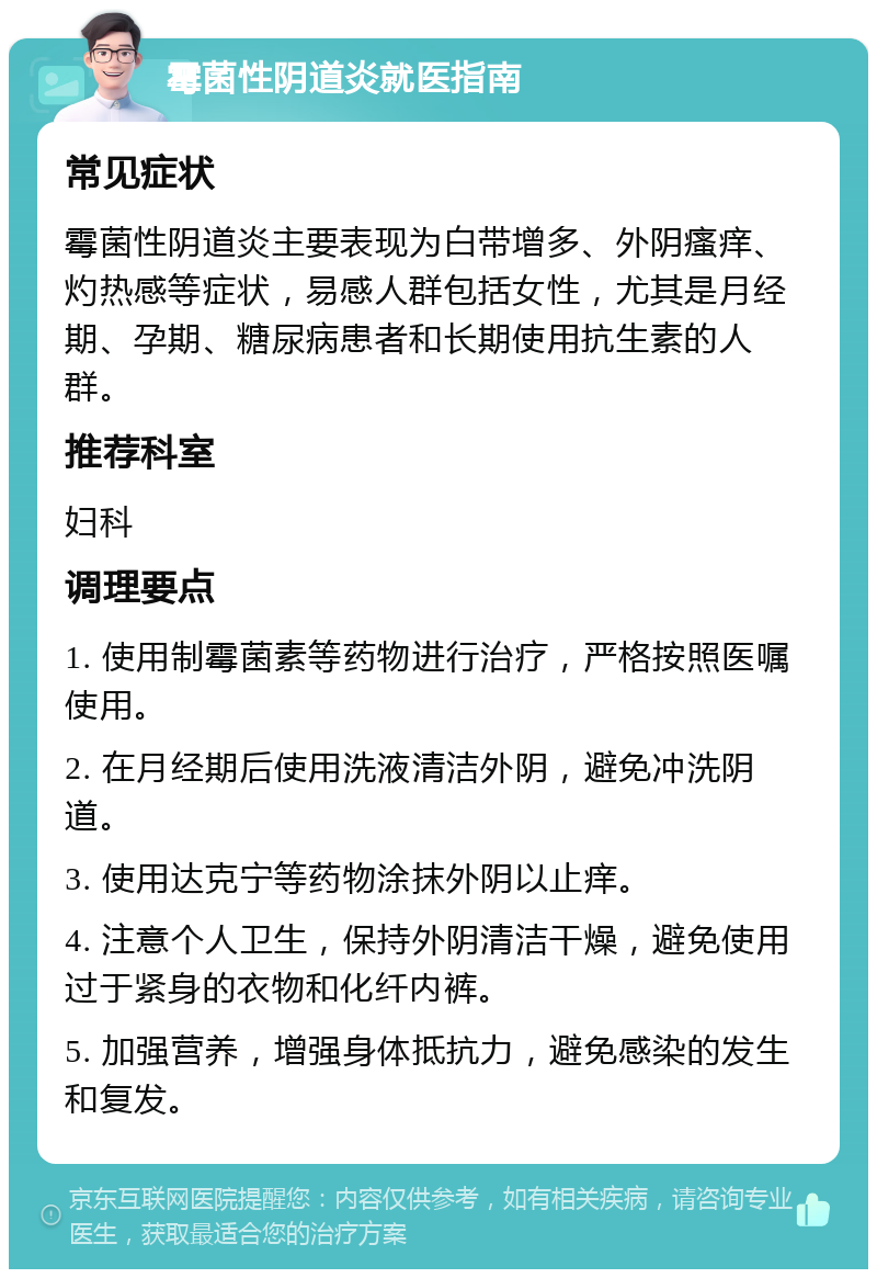 霉菌性阴道炎就医指南 常见症状 霉菌性阴道炎主要表现为白带增多、外阴瘙痒、灼热感等症状，易感人群包括女性，尤其是月经期、孕期、糖尿病患者和长期使用抗生素的人群。 推荐科室 妇科 调理要点 1. 使用制霉菌素等药物进行治疗，严格按照医嘱使用。 2. 在月经期后使用洗液清洁外阴，避免冲洗阴道。 3. 使用达克宁等药物涂抹外阴以止痒。 4. 注意个人卫生，保持外阴清洁干燥，避免使用过于紧身的衣物和化纤内裤。 5. 加强营养，增强身体抵抗力，避免感染的发生和复发。