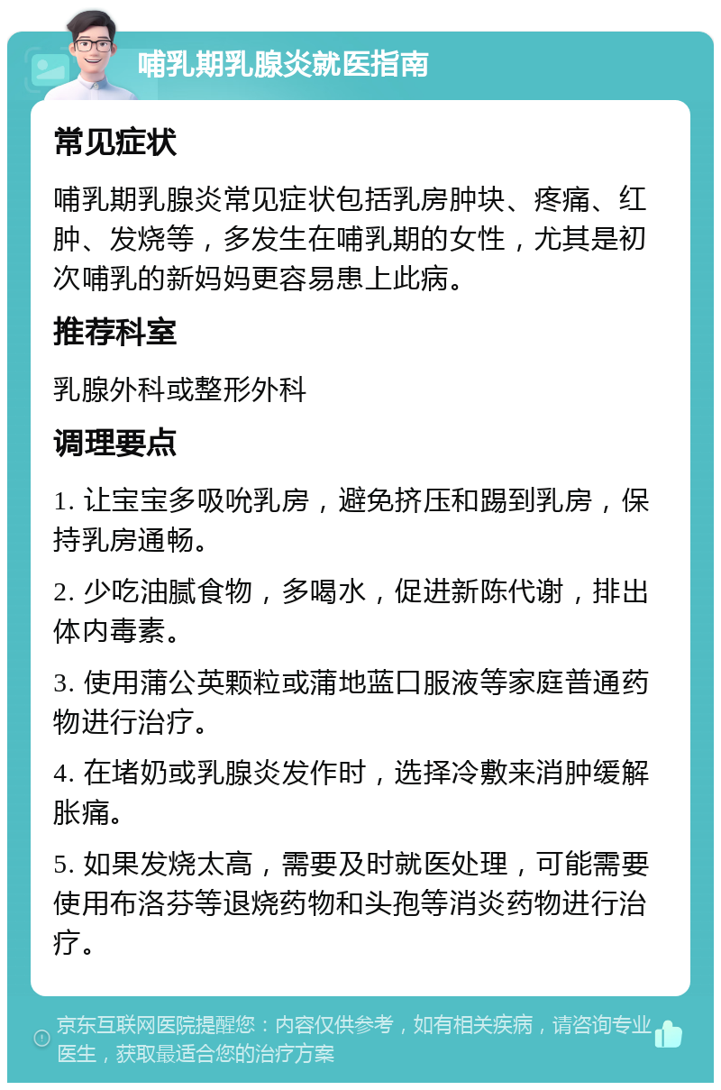 哺乳期乳腺炎就医指南 常见症状 哺乳期乳腺炎常见症状包括乳房肿块、疼痛、红肿、发烧等，多发生在哺乳期的女性，尤其是初次哺乳的新妈妈更容易患上此病。 推荐科室 乳腺外科或整形外科 调理要点 1. 让宝宝多吸吮乳房，避免挤压和踢到乳房，保持乳房通畅。 2. 少吃油腻食物，多喝水，促进新陈代谢，排出体内毒素。 3. 使用蒲公英颗粒或蒲地蓝口服液等家庭普通药物进行治疗。 4. 在堵奶或乳腺炎发作时，选择冷敷来消肿缓解胀痛。 5. 如果发烧太高，需要及时就医处理，可能需要使用布洛芬等退烧药物和头孢等消炎药物进行治疗。