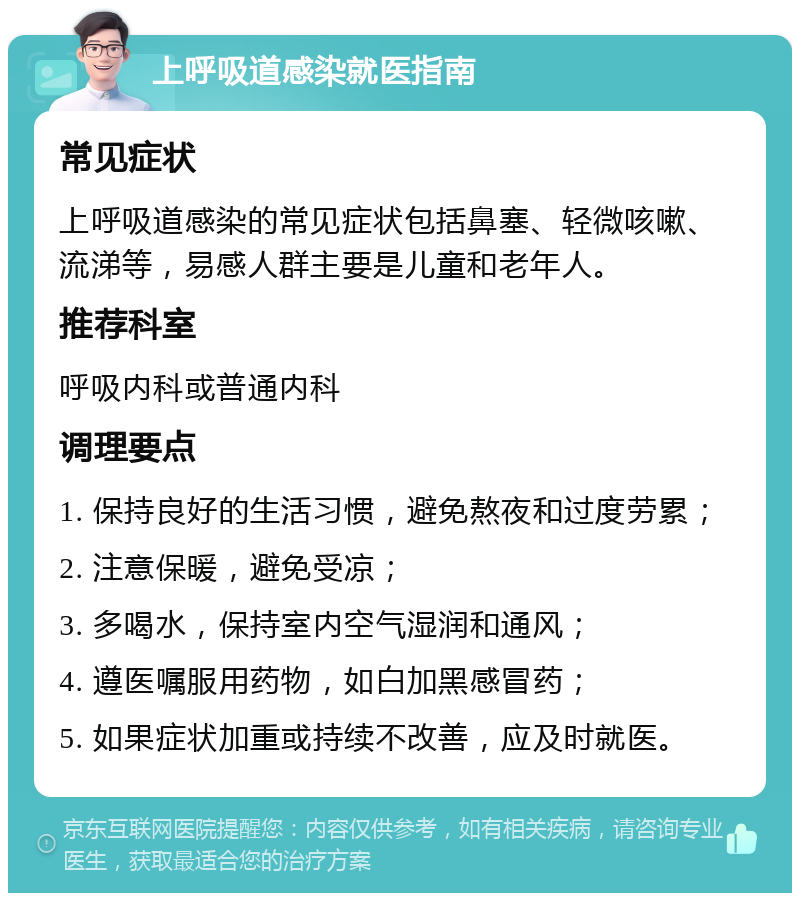 上呼吸道感染就医指南 常见症状 上呼吸道感染的常见症状包括鼻塞、轻微咳嗽、流涕等，易感人群主要是儿童和老年人。 推荐科室 呼吸内科或普通内科 调理要点 1. 保持良好的生活习惯，避免熬夜和过度劳累； 2. 注意保暖，避免受凉； 3. 多喝水，保持室内空气湿润和通风； 4. 遵医嘱服用药物，如白加黑感冒药； 5. 如果症状加重或持续不改善，应及时就医。