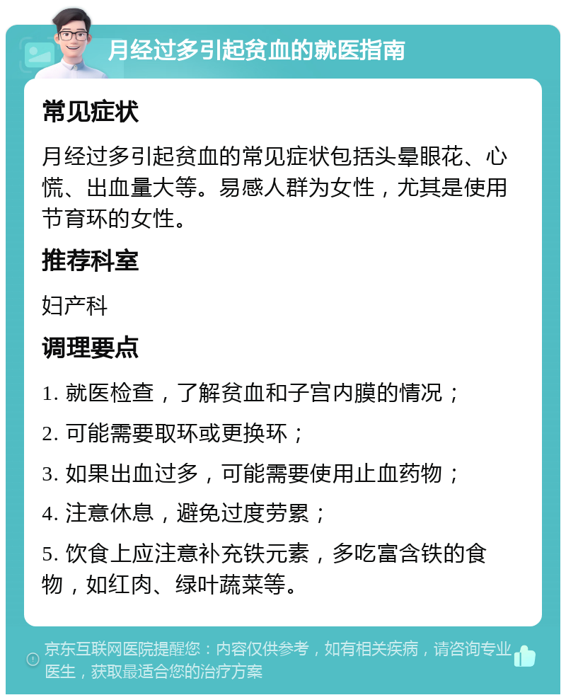 月经过多引起贫血的就医指南 常见症状 月经过多引起贫血的常见症状包括头晕眼花、心慌、出血量大等。易感人群为女性，尤其是使用节育环的女性。 推荐科室 妇产科 调理要点 1. 就医检查，了解贫血和子宫内膜的情况； 2. 可能需要取环或更换环； 3. 如果出血过多，可能需要使用止血药物； 4. 注意休息，避免过度劳累； 5. 饮食上应注意补充铁元素，多吃富含铁的食物，如红肉、绿叶蔬菜等。