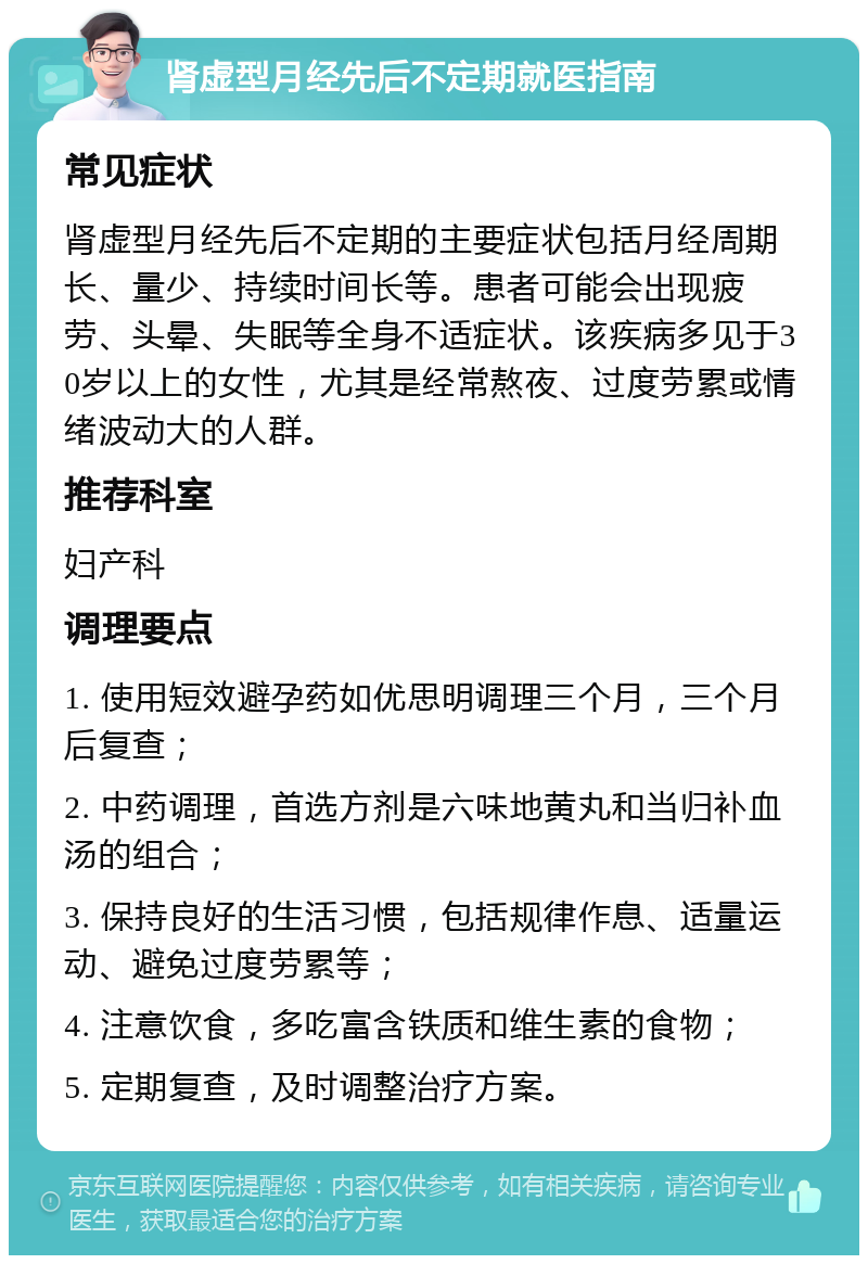 肾虚型月经先后不定期就医指南 常见症状 肾虚型月经先后不定期的主要症状包括月经周期长、量少、持续时间长等。患者可能会出现疲劳、头晕、失眠等全身不适症状。该疾病多见于30岁以上的女性，尤其是经常熬夜、过度劳累或情绪波动大的人群。 推荐科室 妇产科 调理要点 1. 使用短效避孕药如优思明调理三个月，三个月后复查； 2. 中药调理，首选方剂是六味地黄丸和当归补血汤的组合； 3. 保持良好的生活习惯，包括规律作息、适量运动、避免过度劳累等； 4. 注意饮食，多吃富含铁质和维生素的食物； 5. 定期复查，及时调整治疗方案。