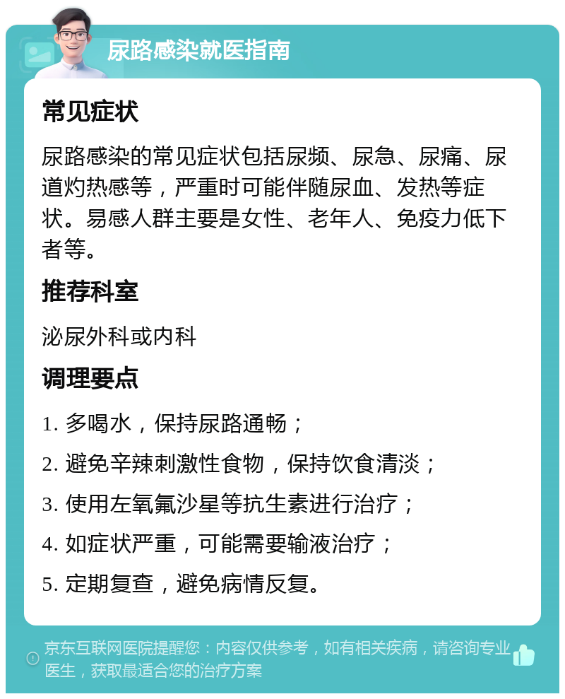 尿路感染就医指南 常见症状 尿路感染的常见症状包括尿频、尿急、尿痛、尿道灼热感等，严重时可能伴随尿血、发热等症状。易感人群主要是女性、老年人、免疫力低下者等。 推荐科室 泌尿外科或内科 调理要点 1. 多喝水，保持尿路通畅； 2. 避免辛辣刺激性食物，保持饮食清淡； 3. 使用左氧氟沙星等抗生素进行治疗； 4. 如症状严重，可能需要输液治疗； 5. 定期复查，避免病情反复。