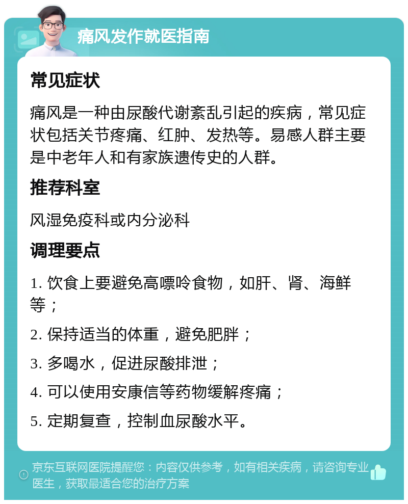 痛风发作就医指南 常见症状 痛风是一种由尿酸代谢紊乱引起的疾病，常见症状包括关节疼痛、红肿、发热等。易感人群主要是中老年人和有家族遗传史的人群。 推荐科室 风湿免疫科或内分泌科 调理要点 1. 饮食上要避免高嘌呤食物，如肝、肾、海鲜等； 2. 保持适当的体重，避免肥胖； 3. 多喝水，促进尿酸排泄； 4. 可以使用安康信等药物缓解疼痛； 5. 定期复查，控制血尿酸水平。