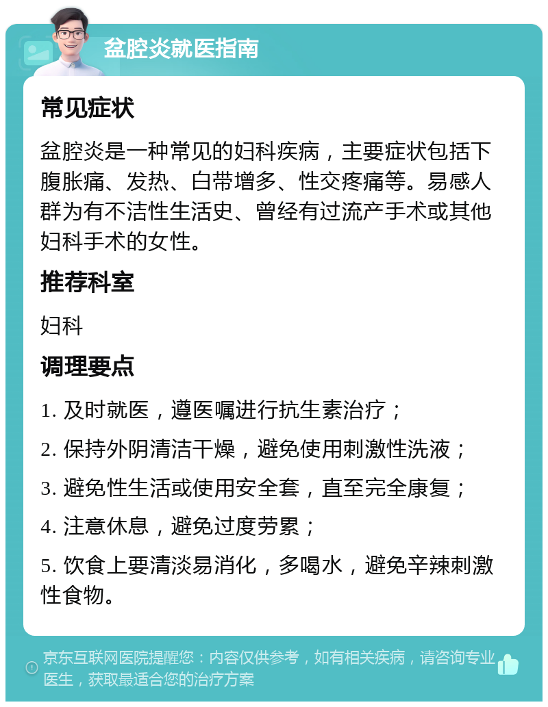 盆腔炎就医指南 常见症状 盆腔炎是一种常见的妇科疾病，主要症状包括下腹胀痛、发热、白带增多、性交疼痛等。易感人群为有不洁性生活史、曾经有过流产手术或其他妇科手术的女性。 推荐科室 妇科 调理要点 1. 及时就医，遵医嘱进行抗生素治疗； 2. 保持外阴清洁干燥，避免使用刺激性洗液； 3. 避免性生活或使用安全套，直至完全康复； 4. 注意休息，避免过度劳累； 5. 饮食上要清淡易消化，多喝水，避免辛辣刺激性食物。