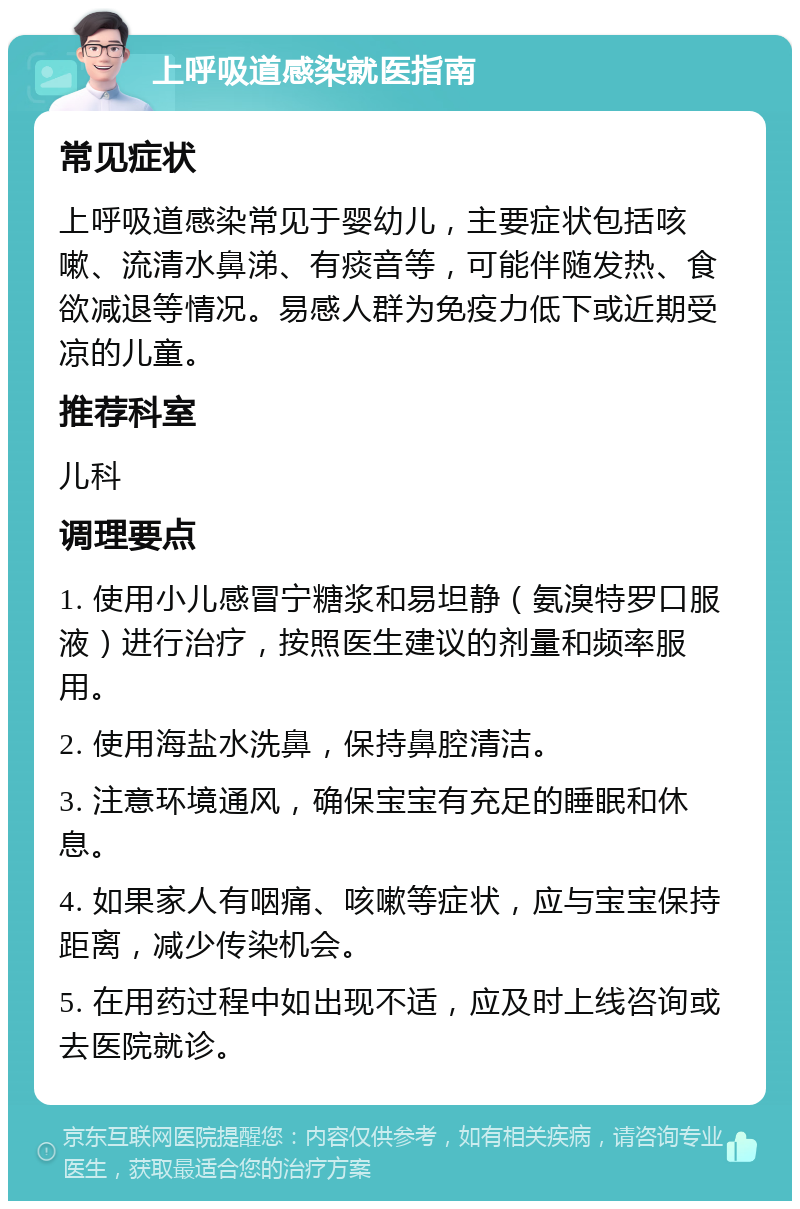 上呼吸道感染就医指南 常见症状 上呼吸道感染常见于婴幼儿，主要症状包括咳嗽、流清水鼻涕、有痰音等，可能伴随发热、食欲减退等情况。易感人群为免疫力低下或近期受凉的儿童。 推荐科室 儿科 调理要点 1. 使用小儿感冒宁糖浆和易坦静（氨溴特罗口服液）进行治疗，按照医生建议的剂量和频率服用。 2. 使用海盐水洗鼻，保持鼻腔清洁。 3. 注意环境通风，确保宝宝有充足的睡眠和休息。 4. 如果家人有咽痛、咳嗽等症状，应与宝宝保持距离，减少传染机会。 5. 在用药过程中如出现不适，应及时上线咨询或去医院就诊。