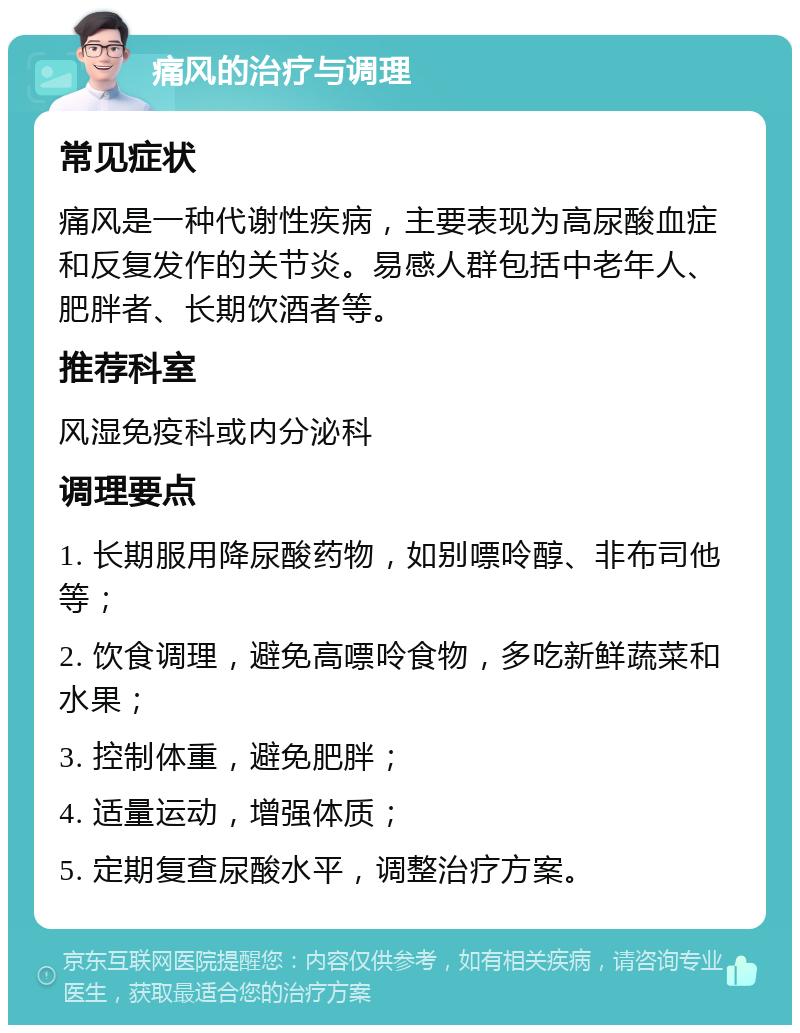 痛风的治疗与调理 常见症状 痛风是一种代谢性疾病，主要表现为高尿酸血症和反复发作的关节炎。易感人群包括中老年人、肥胖者、长期饮酒者等。 推荐科室 风湿免疫科或内分泌科 调理要点 1. 长期服用降尿酸药物，如别嘌呤醇、非布司他等； 2. 饮食调理，避免高嘌呤食物，多吃新鲜蔬菜和水果； 3. 控制体重，避免肥胖； 4. 适量运动，增强体质； 5. 定期复查尿酸水平，调整治疗方案。