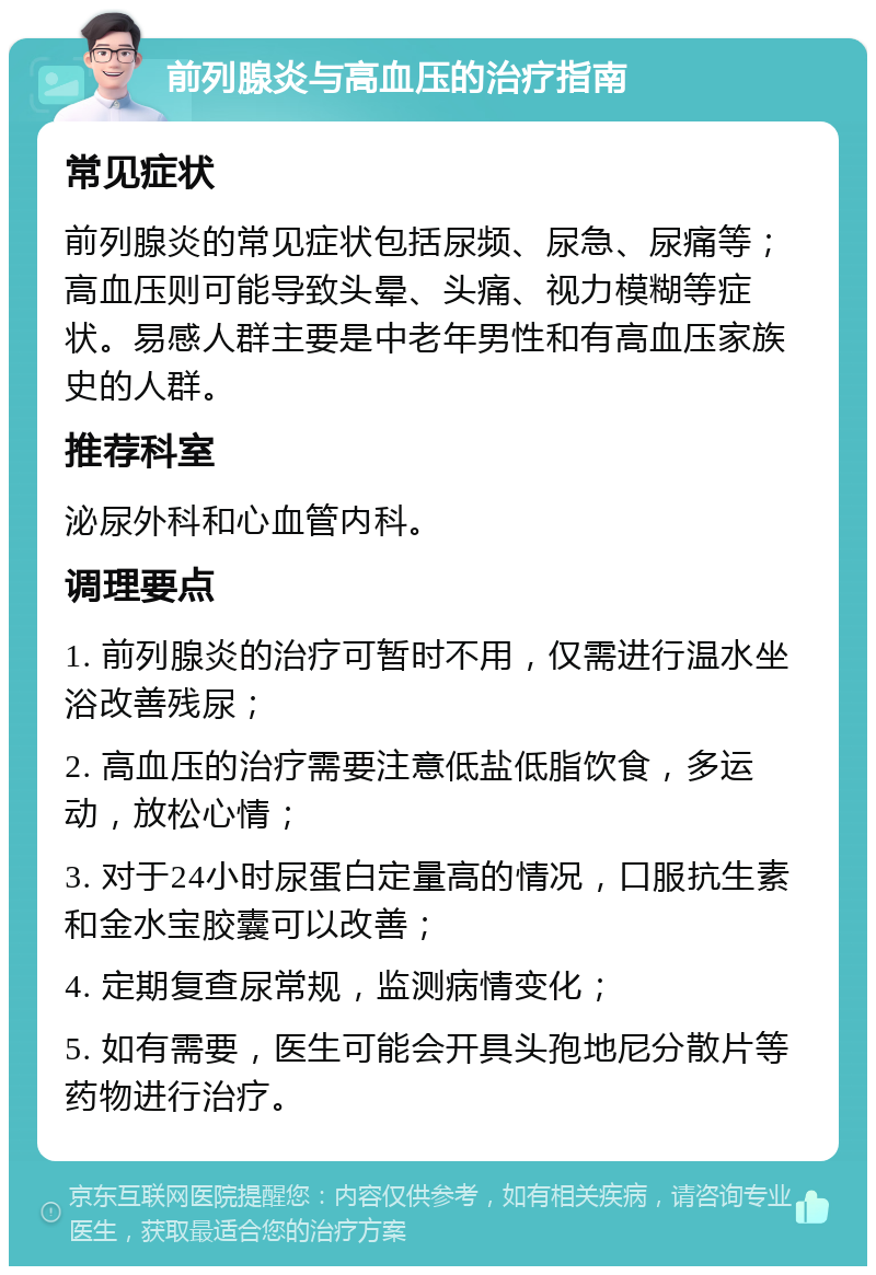 前列腺炎与高血压的治疗指南 常见症状 前列腺炎的常见症状包括尿频、尿急、尿痛等；高血压则可能导致头晕、头痛、视力模糊等症状。易感人群主要是中老年男性和有高血压家族史的人群。 推荐科室 泌尿外科和心血管内科。 调理要点 1. 前列腺炎的治疗可暂时不用，仅需进行温水坐浴改善残尿； 2. 高血压的治疗需要注意低盐低脂饮食，多运动，放松心情； 3. 对于24小时尿蛋白定量高的情况，口服抗生素和金水宝胶囊可以改善； 4. 定期复查尿常规，监测病情变化； 5. 如有需要，医生可能会开具头孢地尼分散片等药物进行治疗。