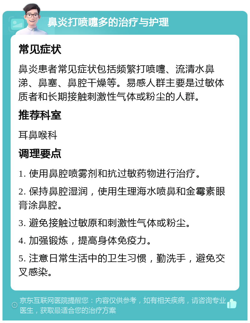 鼻炎打喷嚏多的治疗与护理 常见症状 鼻炎患者常见症状包括频繁打喷嚏、流清水鼻涕、鼻塞、鼻腔干燥等。易感人群主要是过敏体质者和长期接触刺激性气体或粉尘的人群。 推荐科室 耳鼻喉科 调理要点 1. 使用鼻腔喷雾剂和抗过敏药物进行治疗。 2. 保持鼻腔湿润，使用生理海水喷鼻和金霉素眼膏涂鼻腔。 3. 避免接触过敏原和刺激性气体或粉尘。 4. 加强锻炼，提高身体免疫力。 5. 注意日常生活中的卫生习惯，勤洗手，避免交叉感染。