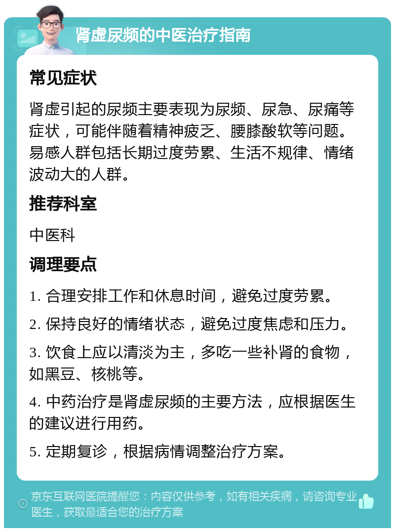 肾虚尿频的中医治疗指南 常见症状 肾虚引起的尿频主要表现为尿频、尿急、尿痛等症状，可能伴随着精神疲乏、腰膝酸软等问题。易感人群包括长期过度劳累、生活不规律、情绪波动大的人群。 推荐科室 中医科 调理要点 1. 合理安排工作和休息时间，避免过度劳累。 2. 保持良好的情绪状态，避免过度焦虑和压力。 3. 饮食上应以清淡为主，多吃一些补肾的食物，如黑豆、核桃等。 4. 中药治疗是肾虚尿频的主要方法，应根据医生的建议进行用药。 5. 定期复诊，根据病情调整治疗方案。