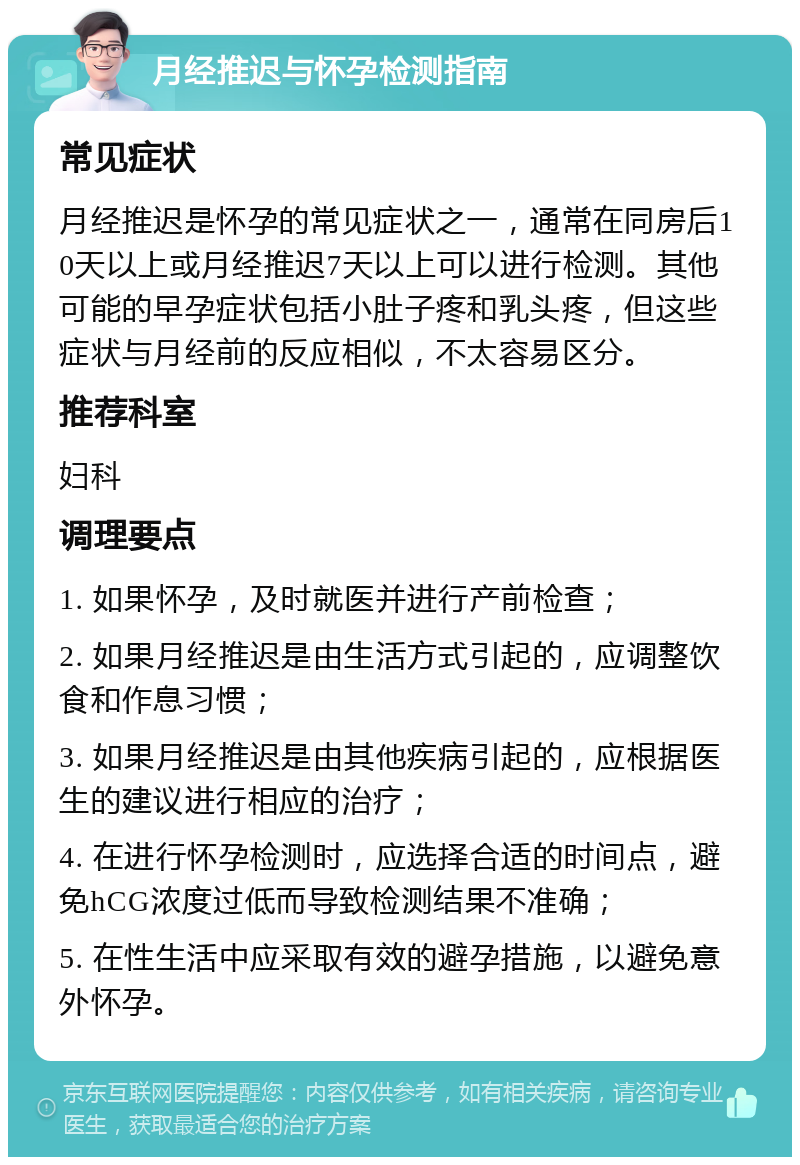 月经推迟与怀孕检测指南 常见症状 月经推迟是怀孕的常见症状之一，通常在同房后10天以上或月经推迟7天以上可以进行检测。其他可能的早孕症状包括小肚子疼和乳头疼，但这些症状与月经前的反应相似，不太容易区分。 推荐科室 妇科 调理要点 1. 如果怀孕，及时就医并进行产前检查； 2. 如果月经推迟是由生活方式引起的，应调整饮食和作息习惯； 3. 如果月经推迟是由其他疾病引起的，应根据医生的建议进行相应的治疗； 4. 在进行怀孕检测时，应选择合适的时间点，避免hCG浓度过低而导致检测结果不准确； 5. 在性生活中应采取有效的避孕措施，以避免意外怀孕。