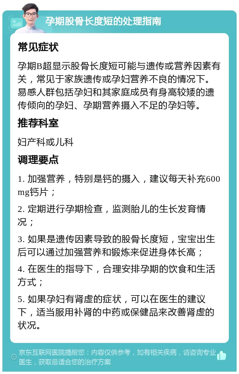 孕期股骨长度短的处理指南 常见症状 孕期B超显示股骨长度短可能与遗传或营养因素有关，常见于家族遗传或孕妇营养不良的情况下。易感人群包括孕妇和其家庭成员有身高较矮的遗传倾向的孕妇、孕期营养摄入不足的孕妇等。 推荐科室 妇产科或儿科 调理要点 1. 加强营养，特别是钙的摄入，建议每天补充600mg钙片； 2. 定期进行孕期检查，监测胎儿的生长发育情况； 3. 如果是遗传因素导致的股骨长度短，宝宝出生后可以通过加强营养和锻炼来促进身体长高； 4. 在医生的指导下，合理安排孕期的饮食和生活方式； 5. 如果孕妇有肾虚的症状，可以在医生的建议下，适当服用补肾的中药或保健品来改善肾虚的状况。