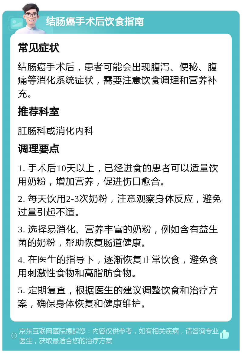 结肠癌手术后饮食指南 常见症状 结肠癌手术后，患者可能会出现腹泻、便秘、腹痛等消化系统症状，需要注意饮食调理和营养补充。 推荐科室 肛肠科或消化内科 调理要点 1. 手术后10天以上，已经进食的患者可以适量饮用奶粉，增加营养，促进伤口愈合。 2. 每天饮用2-3次奶粉，注意观察身体反应，避免过量引起不适。 3. 选择易消化、营养丰富的奶粉，例如含有益生菌的奶粉，帮助恢复肠道健康。 4. 在医生的指导下，逐渐恢复正常饮食，避免食用刺激性食物和高脂肪食物。 5. 定期复查，根据医生的建议调整饮食和治疗方案，确保身体恢复和健康维护。