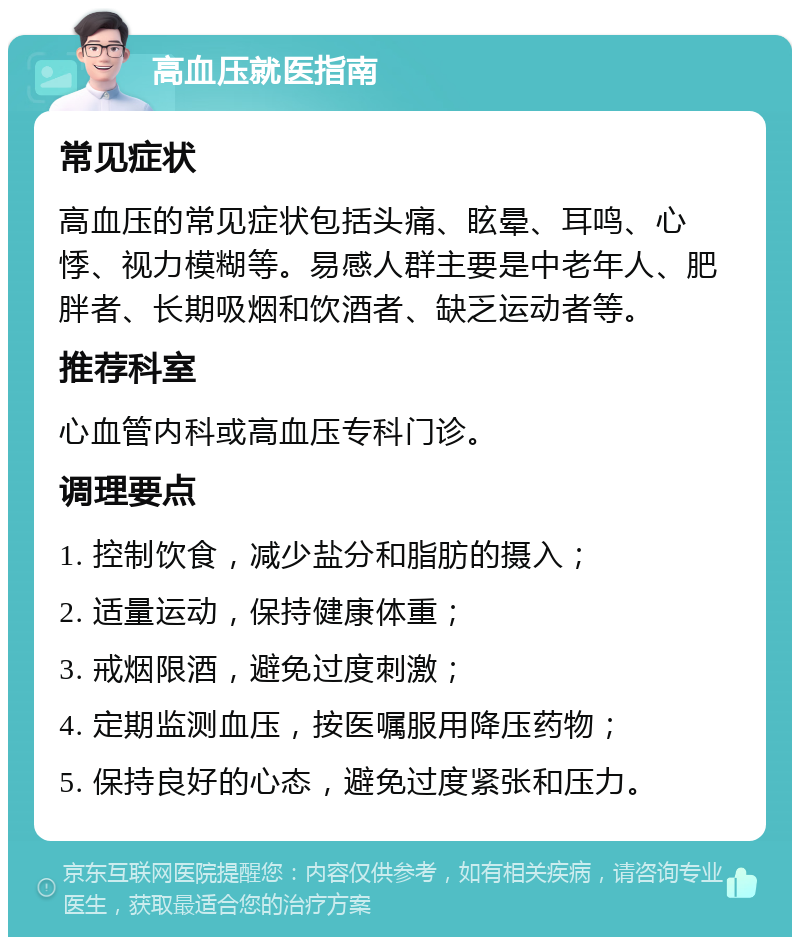 高血压就医指南 常见症状 高血压的常见症状包括头痛、眩晕、耳鸣、心悸、视力模糊等。易感人群主要是中老年人、肥胖者、长期吸烟和饮酒者、缺乏运动者等。 推荐科室 心血管内科或高血压专科门诊。 调理要点 1. 控制饮食，减少盐分和脂肪的摄入； 2. 适量运动，保持健康体重； 3. 戒烟限酒，避免过度刺激； 4. 定期监测血压，按医嘱服用降压药物； 5. 保持良好的心态，避免过度紧张和压力。