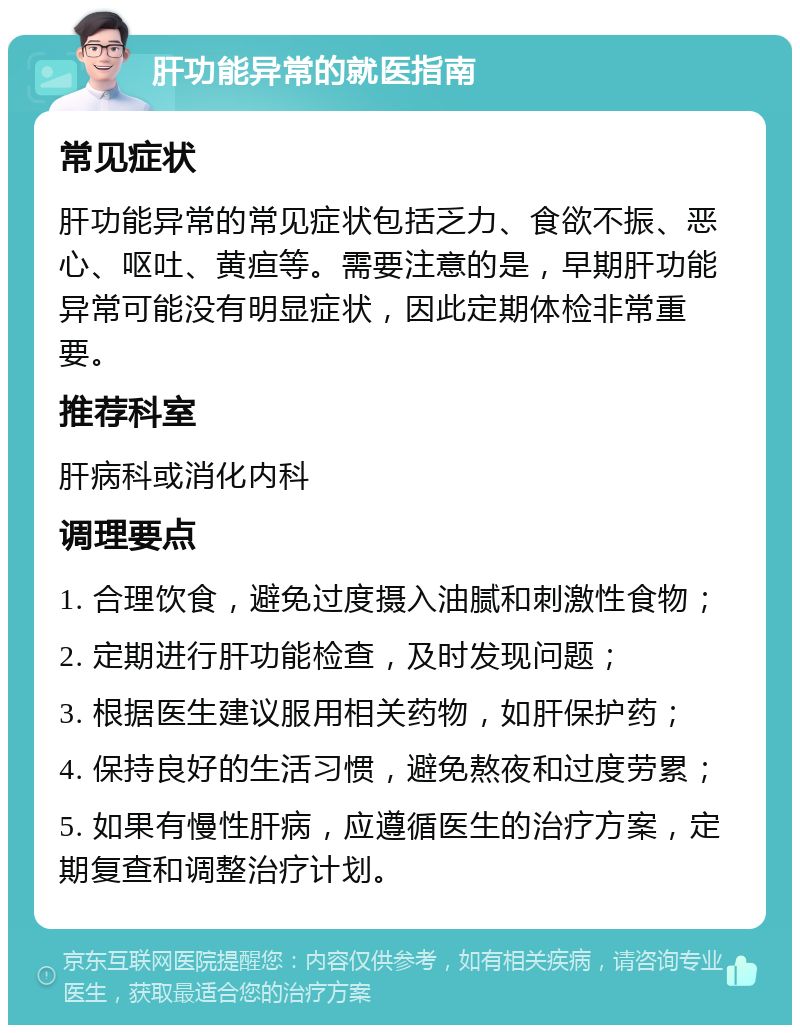 肝功能异常的就医指南 常见症状 肝功能异常的常见症状包括乏力、食欲不振、恶心、呕吐、黄疸等。需要注意的是，早期肝功能异常可能没有明显症状，因此定期体检非常重要。 推荐科室 肝病科或消化内科 调理要点 1. 合理饮食，避免过度摄入油腻和刺激性食物； 2. 定期进行肝功能检查，及时发现问题； 3. 根据医生建议服用相关药物，如肝保护药； 4. 保持良好的生活习惯，避免熬夜和过度劳累； 5. 如果有慢性肝病，应遵循医生的治疗方案，定期复查和调整治疗计划。