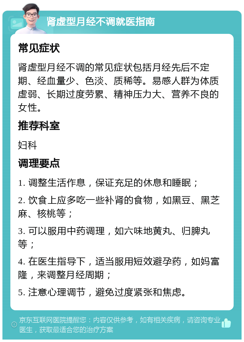 肾虚型月经不调就医指南 常见症状 肾虚型月经不调的常见症状包括月经先后不定期、经血量少、色淡、质稀等。易感人群为体质虚弱、长期过度劳累、精神压力大、营养不良的女性。 推荐科室 妇科 调理要点 1. 调整生活作息，保证充足的休息和睡眠； 2. 饮食上应多吃一些补肾的食物，如黑豆、黑芝麻、核桃等； 3. 可以服用中药调理，如六味地黄丸、归脾丸等； 4. 在医生指导下，适当服用短效避孕药，如妈富隆，来调整月经周期； 5. 注意心理调节，避免过度紧张和焦虑。