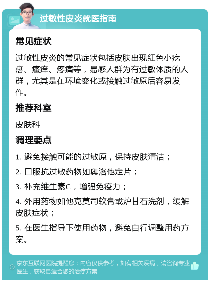 过敏性皮炎就医指南 常见症状 过敏性皮炎的常见症状包括皮肤出现红色小疙瘩、瘙痒、疼痛等，易感人群为有过敏体质的人群，尤其是在环境变化或接触过敏原后容易发作。 推荐科室 皮肤科 调理要点 1. 避免接触可能的过敏原，保持皮肤清洁； 2. 口服抗过敏药物如奥洛他定片； 3. 补充维生素C，增强免疫力； 4. 外用药物如他克莫司软膏或炉甘石洗剂，缓解皮肤症状； 5. 在医生指导下使用药物，避免自行调整用药方案。