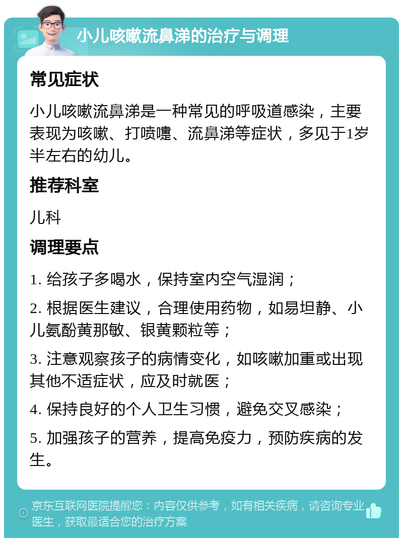 小儿咳嗽流鼻涕的治疗与调理 常见症状 小儿咳嗽流鼻涕是一种常见的呼吸道感染，主要表现为咳嗽、打喷嚏、流鼻涕等症状，多见于1岁半左右的幼儿。 推荐科室 儿科 调理要点 1. 给孩子多喝水，保持室内空气湿润； 2. 根据医生建议，合理使用药物，如易坦静、小儿氨酚黄那敏、银黄颗粒等； 3. 注意观察孩子的病情变化，如咳嗽加重或出现其他不适症状，应及时就医； 4. 保持良好的个人卫生习惯，避免交叉感染； 5. 加强孩子的营养，提高免疫力，预防疾病的发生。