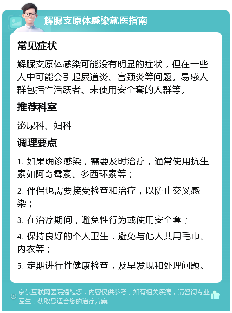 解脲支原体感染就医指南 常见症状 解脲支原体感染可能没有明显的症状，但在一些人中可能会引起尿道炎、宫颈炎等问题。易感人群包括性活跃者、未使用安全套的人群等。 推荐科室 泌尿科、妇科 调理要点 1. 如果确诊感染，需要及时治疗，通常使用抗生素如阿奇霉素、多西环素等； 2. 伴侣也需要接受检查和治疗，以防止交叉感染； 3. 在治疗期间，避免性行为或使用安全套； 4. 保持良好的个人卫生，避免与他人共用毛巾、内衣等； 5. 定期进行性健康检查，及早发现和处理问题。