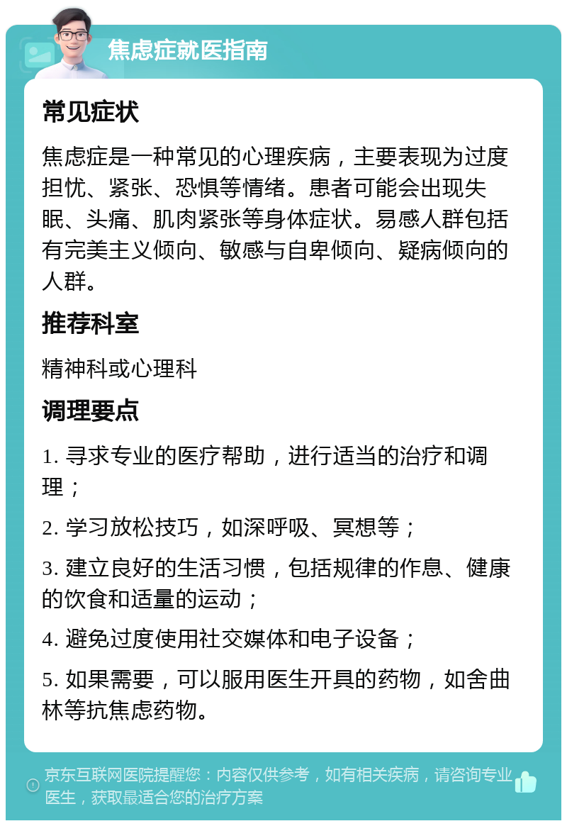 焦虑症就医指南 常见症状 焦虑症是一种常见的心理疾病，主要表现为过度担忧、紧张、恐惧等情绪。患者可能会出现失眠、头痛、肌肉紧张等身体症状。易感人群包括有完美主义倾向、敏感与自卑倾向、疑病倾向的人群。 推荐科室 精神科或心理科 调理要点 1. 寻求专业的医疗帮助，进行适当的治疗和调理； 2. 学习放松技巧，如深呼吸、冥想等； 3. 建立良好的生活习惯，包括规律的作息、健康的饮食和适量的运动； 4. 避免过度使用社交媒体和电子设备； 5. 如果需要，可以服用医生开具的药物，如舍曲林等抗焦虑药物。