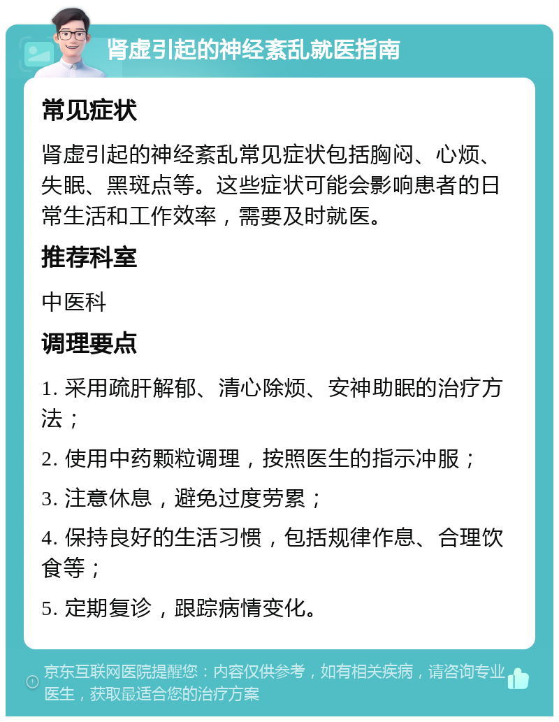 肾虚引起的神经紊乱就医指南 常见症状 肾虚引起的神经紊乱常见症状包括胸闷、心烦、失眠、黑斑点等。这些症状可能会影响患者的日常生活和工作效率，需要及时就医。 推荐科室 中医科 调理要点 1. 采用疏肝解郁、清心除烦、安神助眠的治疗方法； 2. 使用中药颗粒调理，按照医生的指示冲服； 3. 注意休息，避免过度劳累； 4. 保持良好的生活习惯，包括规律作息、合理饮食等； 5. 定期复诊，跟踪病情变化。