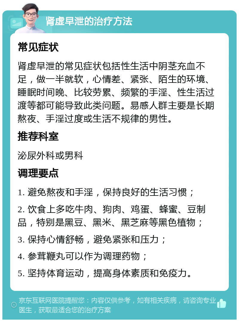 肾虚早泄的治疗方法 常见症状 肾虚早泄的常见症状包括性生活中阴茎充血不足，做一半就软，心情差、紧张、陌生的环境、睡眠时间晚、比较劳累、频繁的手淫、性生活过渡等都可能导致此类问题。易感人群主要是长期熬夜、手淫过度或生活不规律的男性。 推荐科室 泌尿外科或男科 调理要点 1. 避免熬夜和手淫，保持良好的生活习惯； 2. 饮食上多吃牛肉、狗肉、鸡蛋、蜂蜜、豆制品，特别是黑豆、黑米、黑芝麻等黑色植物； 3. 保持心情舒畅，避免紧张和压力； 4. 参茸鞭丸可以作为调理药物； 5. 坚持体育运动，提高身体素质和免疫力。