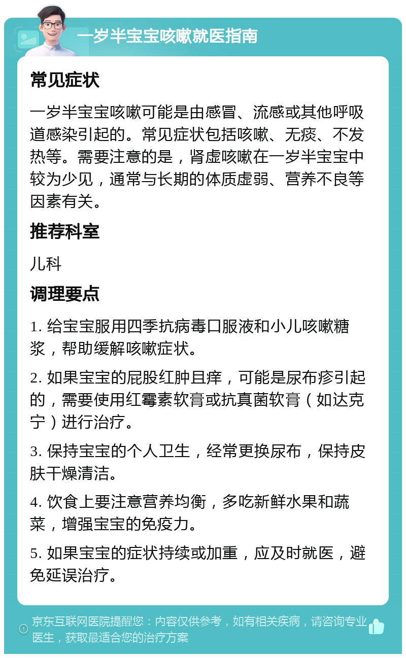 一岁半宝宝咳嗽就医指南 常见症状 一岁半宝宝咳嗽可能是由感冒、流感或其他呼吸道感染引起的。常见症状包括咳嗽、无痰、不发热等。需要注意的是，肾虚咳嗽在一岁半宝宝中较为少见，通常与长期的体质虚弱、营养不良等因素有关。 推荐科室 儿科 调理要点 1. 给宝宝服用四季抗病毒口服液和小儿咳嗽糖浆，帮助缓解咳嗽症状。 2. 如果宝宝的屁股红肿且痒，可能是尿布疹引起的，需要使用红霉素软膏或抗真菌软膏（如达克宁）进行治疗。 3. 保持宝宝的个人卫生，经常更换尿布，保持皮肤干燥清洁。 4. 饮食上要注意营养均衡，多吃新鲜水果和蔬菜，增强宝宝的免疫力。 5. 如果宝宝的症状持续或加重，应及时就医，避免延误治疗。