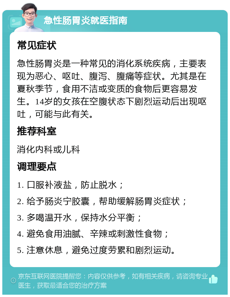 急性肠胃炎就医指南 常见症状 急性肠胃炎是一种常见的消化系统疾病，主要表现为恶心、呕吐、腹泻、腹痛等症状。尤其是在夏秋季节，食用不洁或变质的食物后更容易发生。14岁的女孩在空腹状态下剧烈运动后出现呕吐，可能与此有关。 推荐科室 消化内科或儿科 调理要点 1. 口服补液盐，防止脱水； 2. 给予肠炎宁胶囊，帮助缓解肠胃炎症状； 3. 多喝温开水，保持水分平衡； 4. 避免食用油腻、辛辣或刺激性食物； 5. 注意休息，避免过度劳累和剧烈运动。