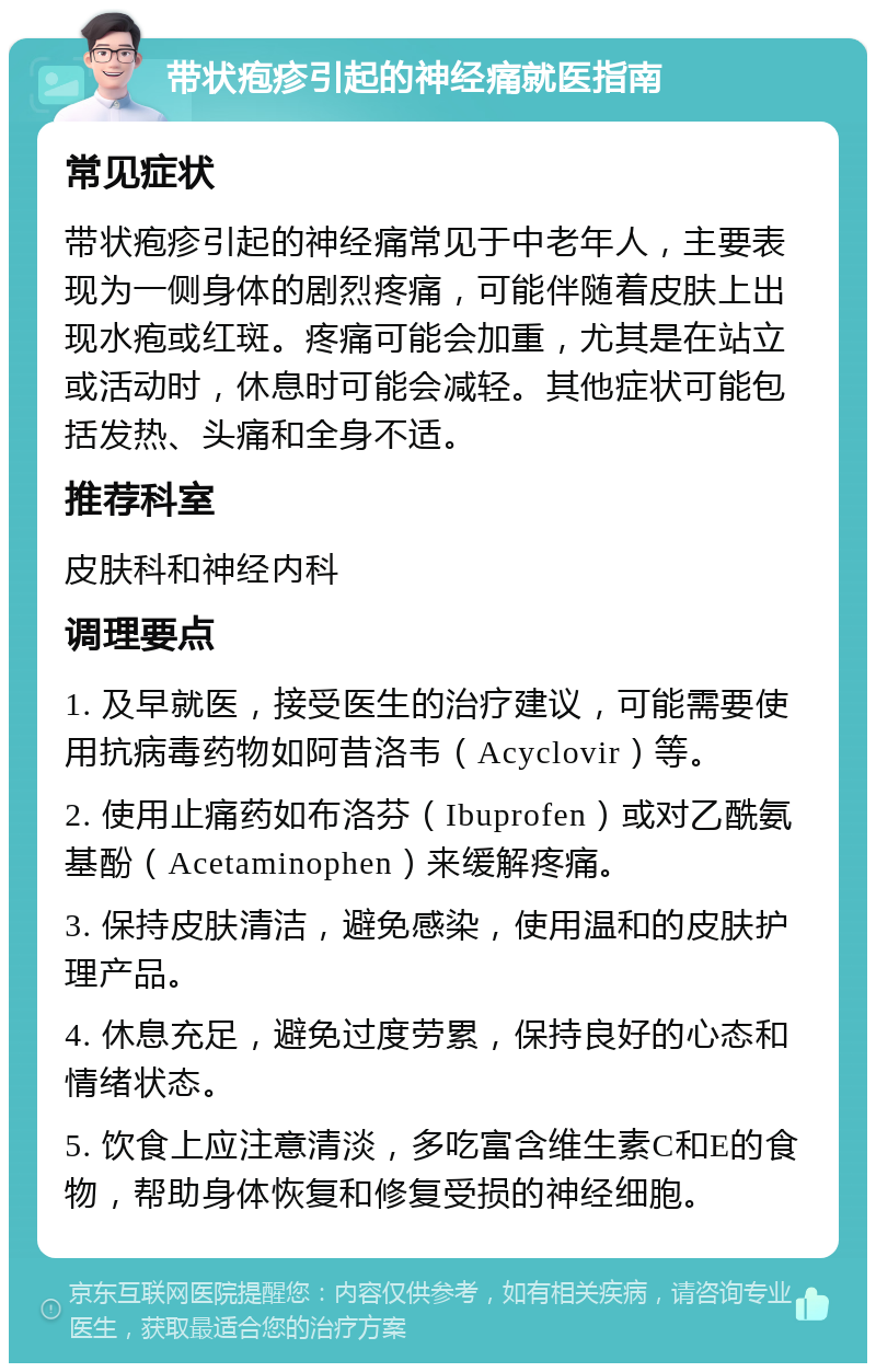 带状疱疹引起的神经痛就医指南 常见症状 带状疱疹引起的神经痛常见于中老年人，主要表现为一侧身体的剧烈疼痛，可能伴随着皮肤上出现水疱或红斑。疼痛可能会加重，尤其是在站立或活动时，休息时可能会减轻。其他症状可能包括发热、头痛和全身不适。 推荐科室 皮肤科和神经内科 调理要点 1. 及早就医，接受医生的治疗建议，可能需要使用抗病毒药物如阿昔洛韦（Acyclovir）等。 2. 使用止痛药如布洛芬（Ibuprofen）或对乙酰氨基酚（Acetaminophen）来缓解疼痛。 3. 保持皮肤清洁，避免感染，使用温和的皮肤护理产品。 4. 休息充足，避免过度劳累，保持良好的心态和情绪状态。 5. 饮食上应注意清淡，多吃富含维生素C和E的食物，帮助身体恢复和修复受损的神经细胞。