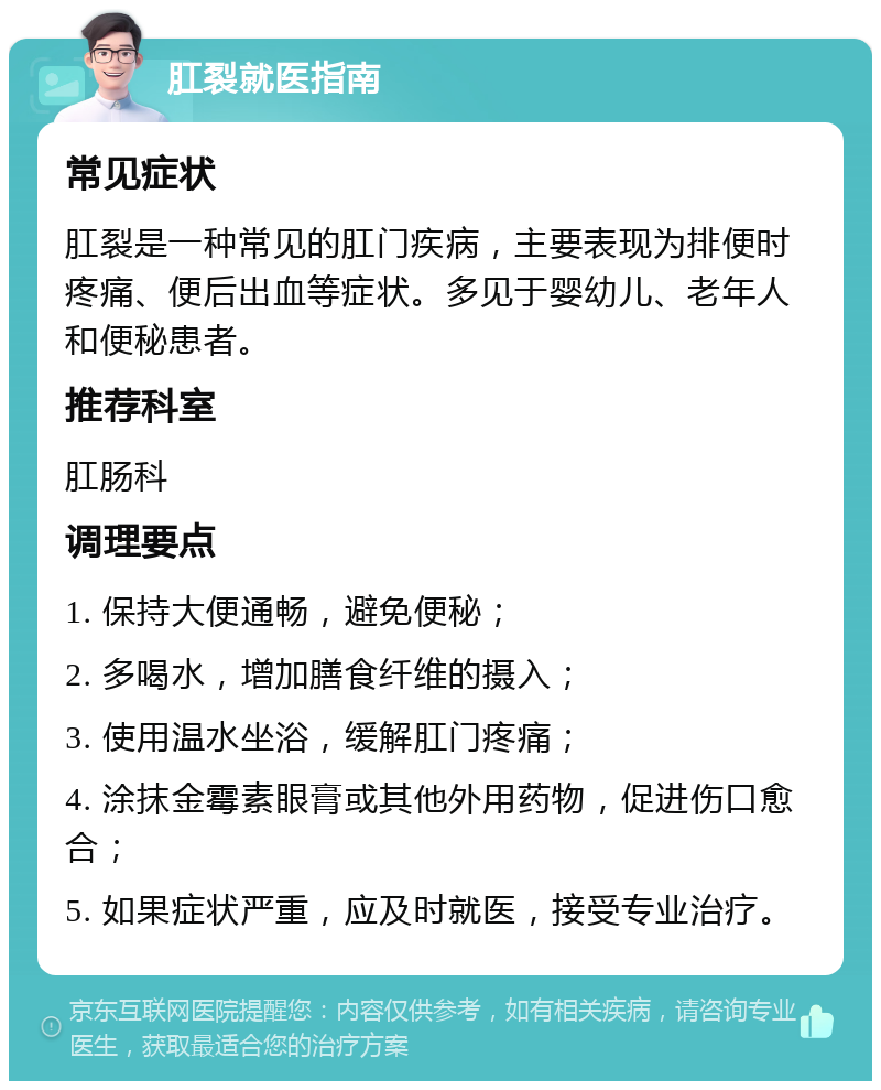 肛裂就医指南 常见症状 肛裂是一种常见的肛门疾病，主要表现为排便时疼痛、便后出血等症状。多见于婴幼儿、老年人和便秘患者。 推荐科室 肛肠科 调理要点 1. 保持大便通畅，避免便秘； 2. 多喝水，增加膳食纤维的摄入； 3. 使用温水坐浴，缓解肛门疼痛； 4. 涂抹金霉素眼膏或其他外用药物，促进伤口愈合； 5. 如果症状严重，应及时就医，接受专业治疗。