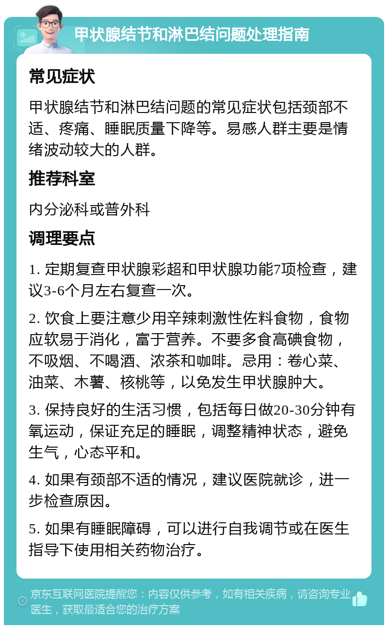 甲状腺结节和淋巴结问题处理指南 常见症状 甲状腺结节和淋巴结问题的常见症状包括颈部不适、疼痛、睡眠质量下降等。易感人群主要是情绪波动较大的人群。 推荐科室 内分泌科或普外科 调理要点 1. 定期复查甲状腺彩超和甲状腺功能7项检查，建议3-6个月左右复查一次。 2. 饮食上要注意少用辛辣刺激性佐料食物，食物应软易于消化，富于营养。不要多食高碘食物，不吸烟、不喝酒、浓茶和咖啡。忌用：卷心菜、油菜、木薯、核桃等，以免发生甲状腺肿大。 3. 保持良好的生活习惯，包括每日做20-30分钟有氧运动，保证充足的睡眠，调整精神状态，避免生气，心态平和。 4. 如果有颈部不适的情况，建议医院就诊，进一步检查原因。 5. 如果有睡眠障碍，可以进行自我调节或在医生指导下使用相关药物治疗。