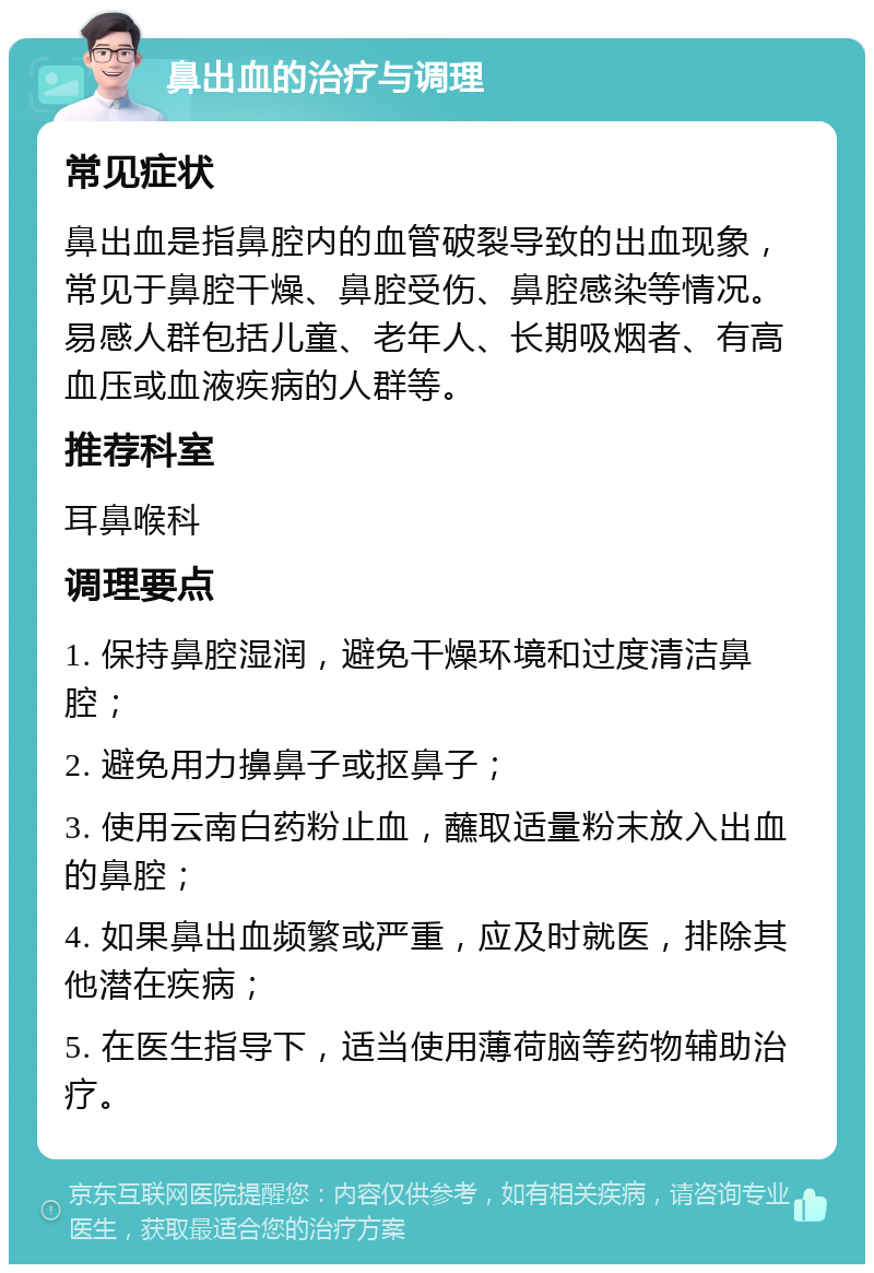 鼻出血的治疗与调理 常见症状 鼻出血是指鼻腔内的血管破裂导致的出血现象，常见于鼻腔干燥、鼻腔受伤、鼻腔感染等情况。易感人群包括儿童、老年人、长期吸烟者、有高血压或血液疾病的人群等。 推荐科室 耳鼻喉科 调理要点 1. 保持鼻腔湿润，避免干燥环境和过度清洁鼻腔； 2. 避免用力擤鼻子或抠鼻子； 3. 使用云南白药粉止血，蘸取适量粉末放入出血的鼻腔； 4. 如果鼻出血频繁或严重，应及时就医，排除其他潜在疾病； 5. 在医生指导下，适当使用薄荷脑等药物辅助治疗。