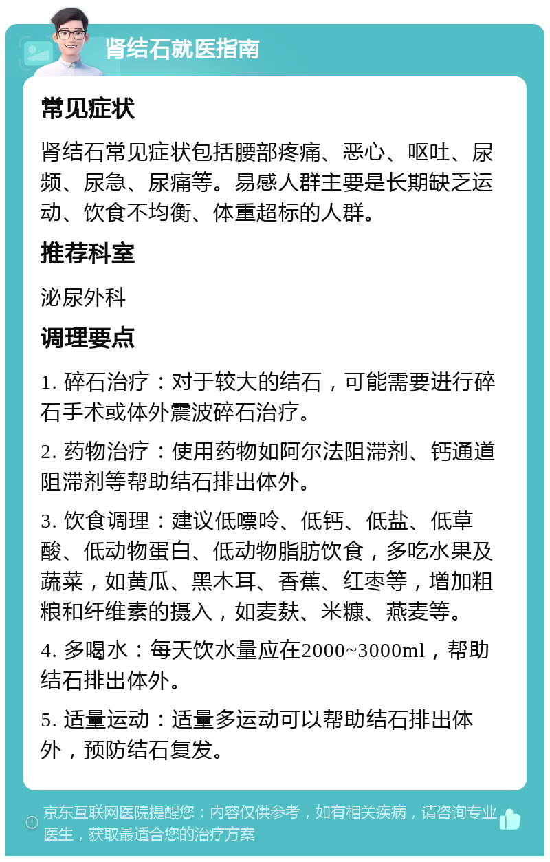 肾结石就医指南 常见症状 肾结石常见症状包括腰部疼痛、恶心、呕吐、尿频、尿急、尿痛等。易感人群主要是长期缺乏运动、饮食不均衡、体重超标的人群。 推荐科室 泌尿外科 调理要点 1. 碎石治疗：对于较大的结石，可能需要进行碎石手术或体外震波碎石治疗。 2. 药物治疗：使用药物如阿尔法阻滞剂、钙通道阻滞剂等帮助结石排出体外。 3. 饮食调理：建议低嘌呤、低钙、低盐、低草酸、低动物蛋白、低动物脂肪饮食，多吃水果及蔬菜，如黄瓜、黑木耳、香蕉、红枣等，增加粗粮和纤维素的摄入，如麦麸、米糠、燕麦等。 4. 多喝水：每天饮水量应在2000~3000ml，帮助结石排出体外。 5. 适量运动：适量多运动可以帮助结石排出体外，预防结石复发。